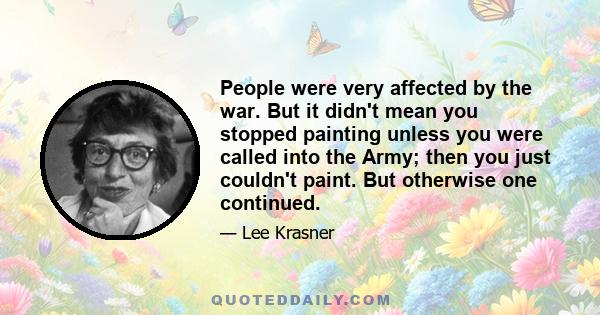 People were very affected by the war. But it didn't mean you stopped painting unless you were called into the Army; then you just couldn't paint. But otherwise one continued.