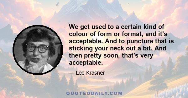 We get used to a certain kind of colour of form or format, and it's acceptable. And to puncture that is sticking your neck out a bit. And then pretty soon, that's very acceptable.