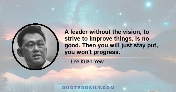 A leader without the vision, to strive to improve things, is no good. Then you will just stay put, you won't progress.