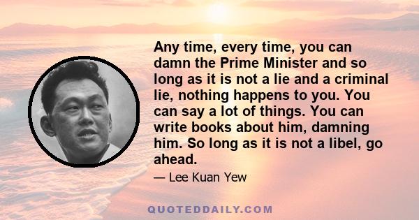 Any time, every time, you can damn the Prime Minister and so long as it is not a lie and a criminal lie, nothing happens to you. You can say a lot of things. You can write books about him, damning him. So long as it is