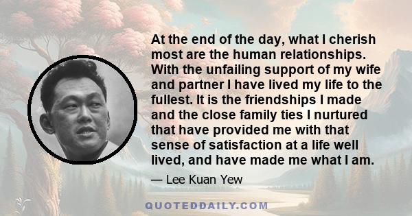 At the end of the day, what I cherish most are the human relationships. With the unfailing support of my wife and partner I have lived my life to the fullest. It is the friendships I made and the close family ties I