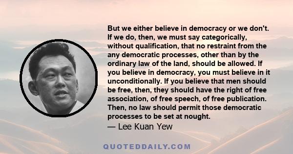 But we either believe in democracy or we don't. If we do, then, we must say categorically, without qualification, that no restraint from the any democratic processes, other than by the ordinary law of the land, should