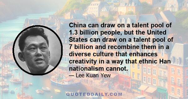 China can draw on a talent pool of 1.3 billion people, but the United States can draw on a talent pool of 7 billion and recombine them in a diverse culture that enhances creativity in a way that ethnic Han nationalism