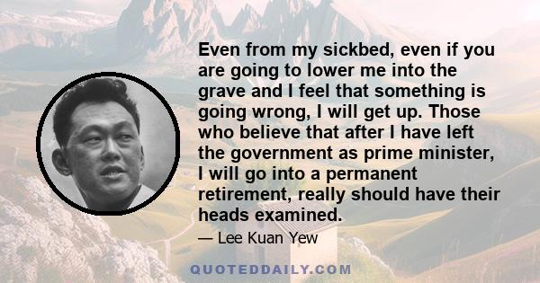 Even from my sickbed, even if you are going to lower me into the grave and I feel that something is going wrong, I will get up. Those who believe that after I have left the government as prime minister, I will go into a 