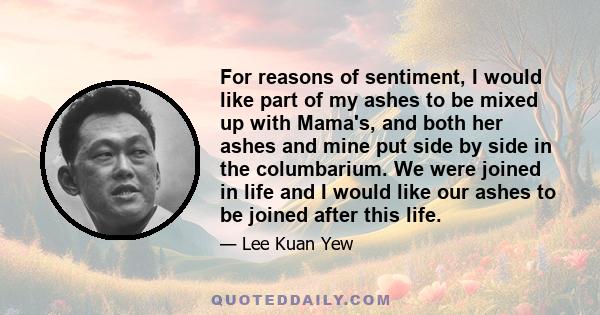 For reasons of sentiment, I would like part of my ashes to be mixed up with Mama's, and both her ashes and mine put side by side in the columbarium. We were joined in life and I would like our ashes to be joined after