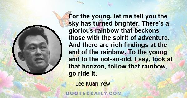 For the young, let me tell you the sky has turned brighter. There's a glorious rainbow that beckons those with the spirit of adventure. And there are rich findings at the end of the rainbow. To the young and to the