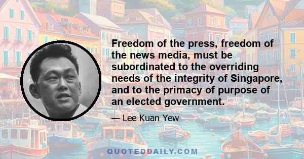 Freedom of the press, freedom of the news media, must be subordinated to the overriding needs of the integrity of Singapore, and to the primacy of purpose of an elected government.