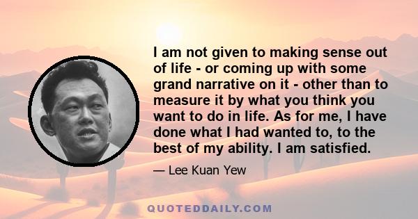 I am not given to making sense out of life - or coming up with some grand narrative on it - other than to measure it by what you think you want to do in life. As for me, I have done what I had wanted to, to the best of