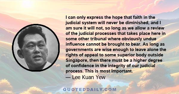 I can only express the hope that faith in the judicial system will never be diminished, and I am sure it will not, so long as we allow a review of the judicial processes that takes place here in some other tribunal