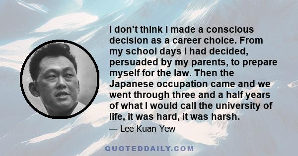 I don't think I made a conscious decision as a career choice. From my school days I had decided, persuaded by my parents, to prepare myself for the law. Then the Japanese occupation came and we went through three and a