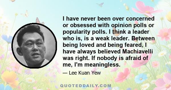 I have never been over concerned or obsessed with opinion polls or popularity polls. I think a leader who is, is a weak leader. Between being loved and being feared, I have always believed Machiavelli was right. If