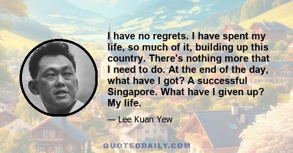 I have no regrets. I have spent my life, so much of it, building up this country. There's nothing more that I need to do. At the end of the day, what have I got? A successful Singapore. What have I given up? My life.