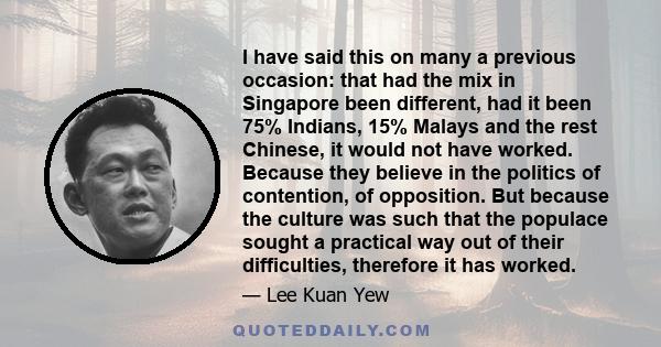 I have said this on many a previous occasion: that had the mix in Singapore been different, had it been 75% Indians, 15% Malays and the rest Chinese, it would not have worked. Because they believe in the politics of