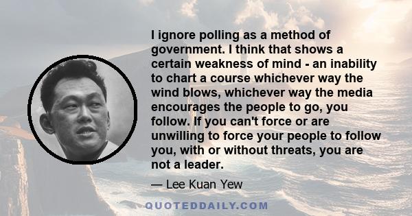 I ignore polling as a method of government. I think that shows a certain weakness of mind - an inability to chart a course whichever way the wind blows, whichever way the media encourages the people to go, you follow.