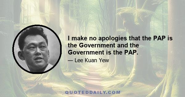 I make no apologies that the PAP is the Government and the Government is the PAP.