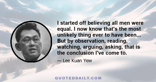 I started off believing all men were equal. I now know that's the most unlikely thing ever to have been, because millions of years have passed over evolution, people have scattered across the face of this earth, been