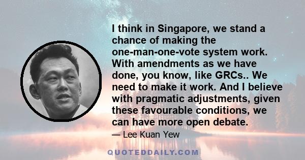 I think in Singapore, we stand a chance of making the one-man-one-vote system work. With amendments as we have done, you know, like GRCs.. We need to make it work. And I believe with pragmatic adjustments, given these