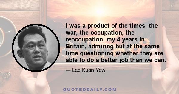 I was a product of the times, the war, the occupation, the reoccupation, my 4 years in Britain, admiring but at the same time questioning whether they are able to do a better job than we can.