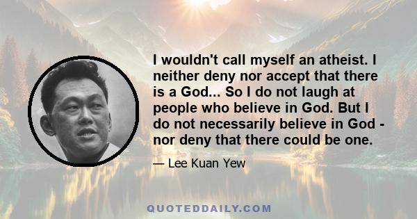 I wouldn't call myself an atheist. I neither deny nor accept that there is a God... So I do not laugh at people who believe in God. But I do not necessarily believe in God - nor deny that there could be one.