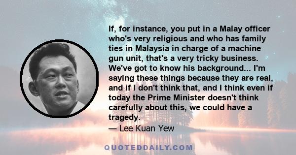 If, for instance, you put in a Malay officer who's very religious and who has family ties in Malaysia in charge of a machine gun unit, that's a very tricky business. We've got to know his background... I'm saying these