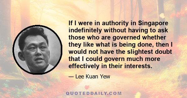 If I were in authority in Singapore indefinitely without having to ask those who are governed whether they like what is being done, then I would not have the slightest doubt that I could govern much more effectively in