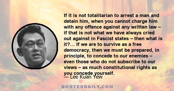 If it is not totalitarian to arrest a man and detain him, when you cannot charge him with any offence against any written law – if that is not what we have always cried out against in Fascist states – then what is it?…