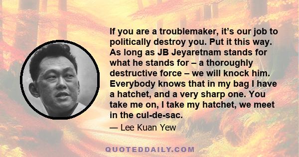 If you are a troublemaker, it’s our job to politically destroy you. Put it this way. As long as JB Jeyaretnam stands for what he stands for – a thoroughly destructive force – we will knock him. Everybody knows that in