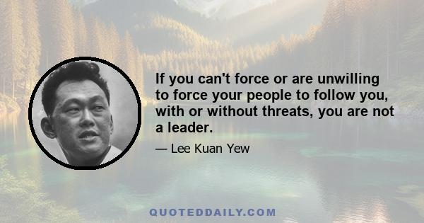 If you can't force or are unwilling to force your people to follow you, with or without threats, you are not a leader.