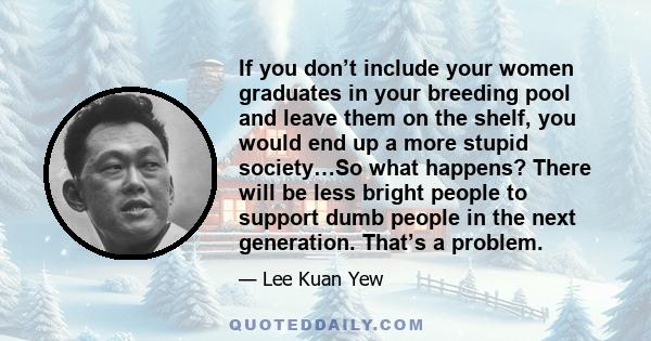 If you don’t include your women graduates in your breeding pool and leave them on the shelf, you would end up a more stupid society…So what happens? There will be less bright people to support dumb people in the next