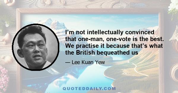 I’m not intellectually convinced that one-man, one-vote is the best. We practise it because that’s what the British bequeathed us