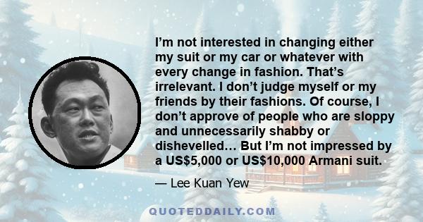 I’m not interested in changing either my suit or my car or whatever with every change in fashion. That’s irrelevant. I don’t judge myself or my friends by their fashions. Of course, I don’t approve of people who are