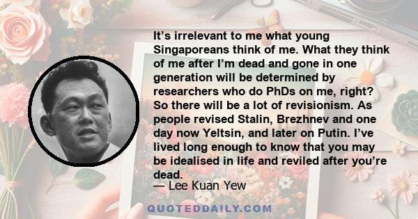 It’s irrelevant to me what young Singaporeans think of me. What they think of me after I’m dead and gone in one generation will be determined by researchers who do PhDs on me, right? So there will be a lot of