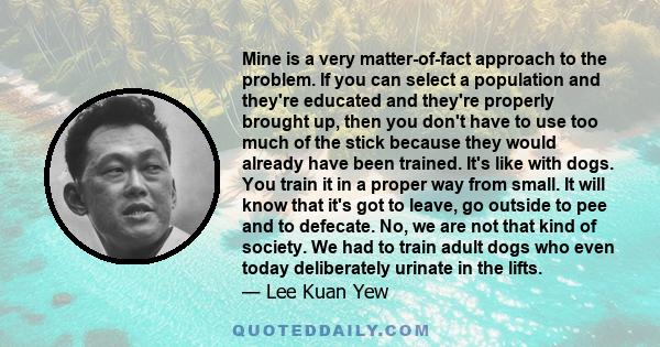 Mine is a very matter-of-fact approach to the problem. If you can select a population and they're educated and they're properly brought up, then you don't have to use too much of the stick because they would already