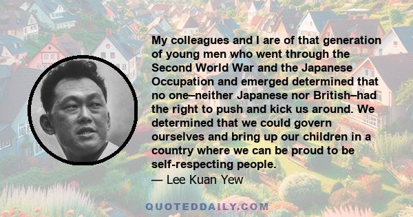 My colleagues and I are of that generation of young men who went through the Second World War and the Japanese Occupation and emerged determined that no one–neither Japanese nor British–had the right to push and kick us 