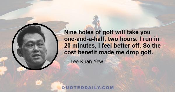 Nine holes of golf will take you one-and-a-half, two hours. I run in 20 minutes, I feel better off. So the cost benefit made me drop golf.