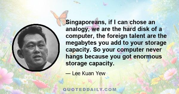 Singaporeans, if I can chose an analogy, we are the hard disk of a computer, the foreign talent are the megabytes you add to your storage capacity. So your computer never hangs because you got enormous storage capacity.