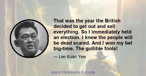 That was the year the British decided to get out and sell everything. So I immediately held an election. I knew the people will be dead scared. And I won my bet big-time. The gullible fools!