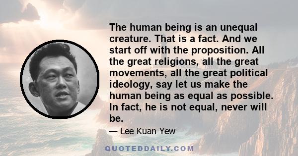 The human being is an unequal creature. That is a fact. And we start off with the proposition. All the great religions, all the great movements, all the great political ideology, say let us make the human being as equal 