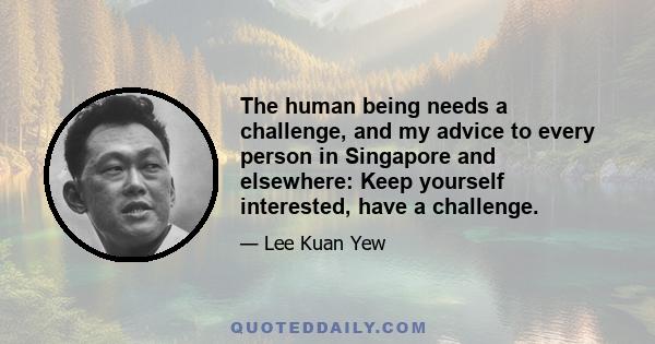 The human being needs a challenge, and my advice to every person in Singapore and elsewhere: Keep yourself interested, have a challenge.