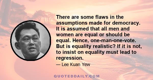 There are some flaws in the assumptions made for democracy. It is assumed that all men and women are equal or should be equal. Hence, one-man-one-vote. But is equality realistic? If it is not, to insist on equality must 