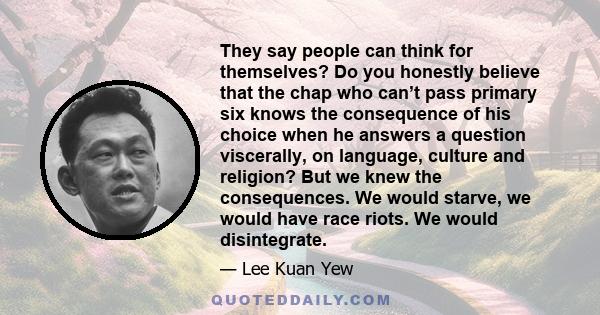 They say people can think for themselves? Do you honestly believe that the chap who can’t pass primary six knows the consequence of his choice when he answers a question viscerally, on language, culture and religion?