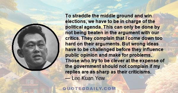 To straddle the middle ground and win elections, we have to be in charge of the political agenda. This can only be done by not being beaten in the argument with our critics. They complain that I come down too hard on