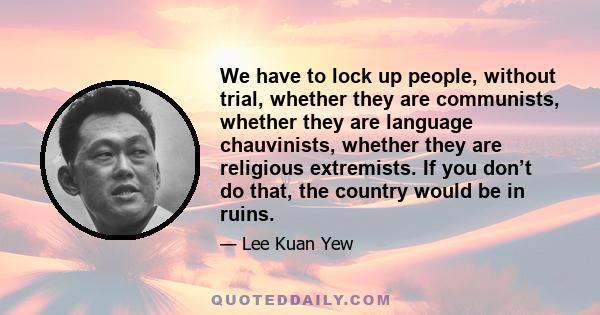 We have to lock up people, without trial, whether they are communists, whether they are language chauvinists, whether they are religious extremists. If you don’t do that, the country would be in ruins.