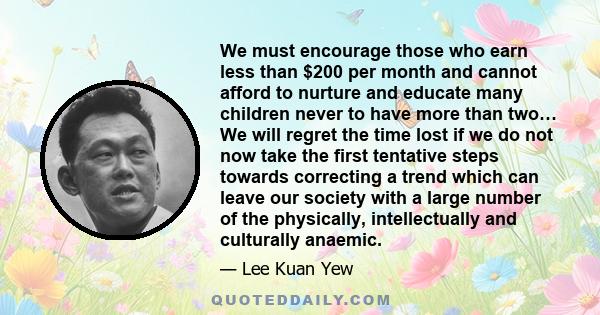 We must encourage those who earn less than $200 per month and cannot afford to nurture and educate many children never to have more than two… We will regret the time lost if we do not now take the first tentative steps