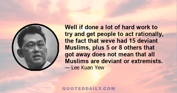 Well if done a lot of hard work to try and get people to act rationally, the fact that weve had 15 deviant Muslims, plus 5 or 8 others that got away does not mean that all Muslims are deviant or extremists.