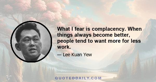 What I fear is complacency. When things always become better, people tend to want more for less work.