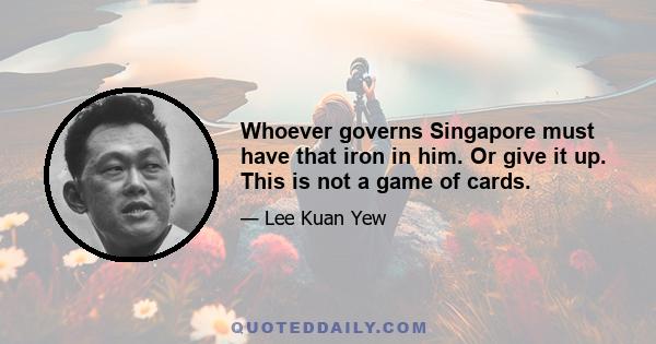 Whoever governs Singapore must have that iron in him. Or give it up. This is not a game of cards.