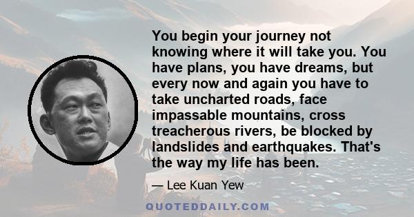 You begin your journey not knowing where it will take you. You have plans, you have dreams, but every now and again you have to take uncharted roads, face impassable mountains, cross treacherous rivers, be blocked by