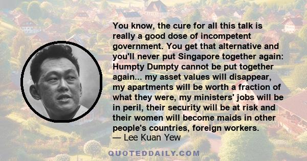 You know, the cure for all this talk is really a good dose of incompetent government. You get that alternative and you'll never put Singapore together again: Humpty Dumpty cannot be put together again... my asset values 