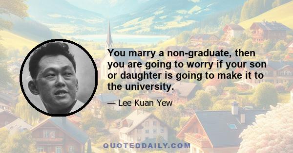 You marry a non-graduate, then you are going to worry if your son or daughter is going to make it to the university.